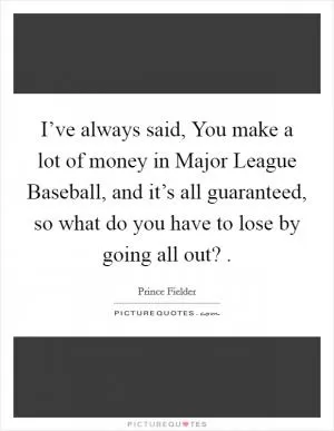 I’ve always said, You make a lot of money in Major League Baseball, and it’s all guaranteed, so what do you have to lose by going all out?  Picture Quote #1