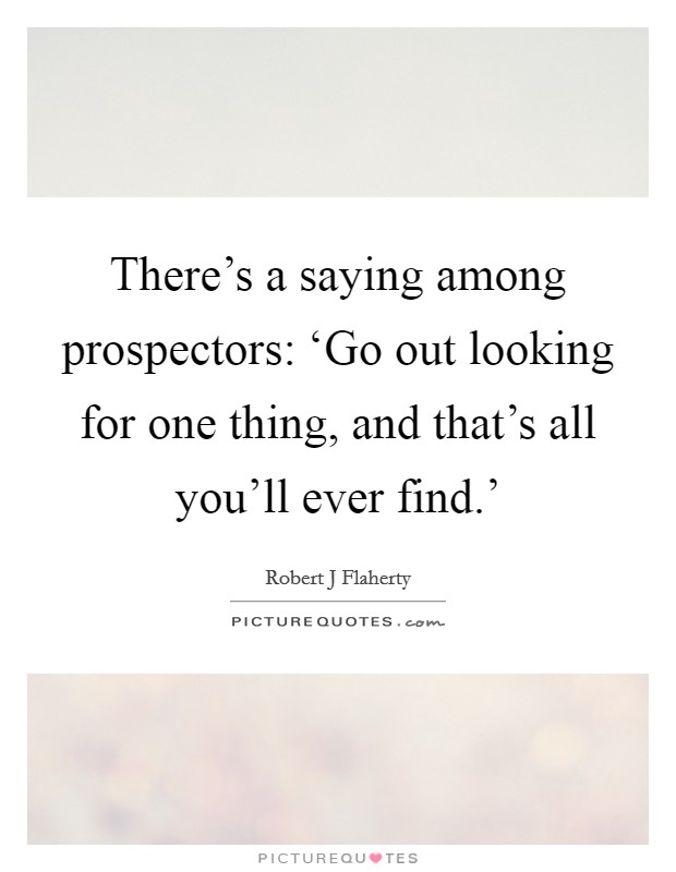 There's a saying among prospectors: ‘Go out looking for one thing, and that's all you'll ever find.' Picture Quote #1