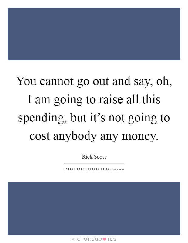 You cannot go out and say, oh, I am going to raise all this spending, but it's not going to cost anybody any money. Picture Quote #1