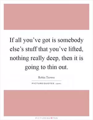 If all you’ve got is somebody else’s stuff that you’ve lifted, nothing really deep, then it is going to thin out Picture Quote #1
