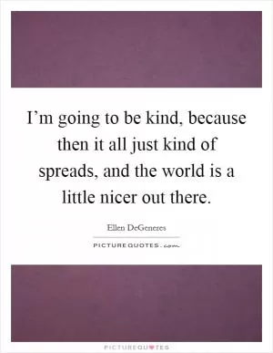 I’m going to be kind, because then it all just kind of spreads, and the world is a little nicer out there Picture Quote #1
