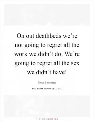On out deathbeds we’re not going to regret all the work we didn’t do. We’re going to regret all the sex we didn’t have! Picture Quote #1