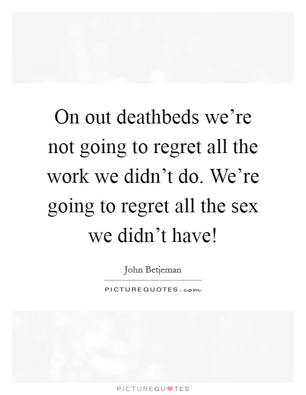 On out deathbeds we're not going to regret all the work we didn't do. We're going to regret all the sex we didn't have! Picture Quote #1