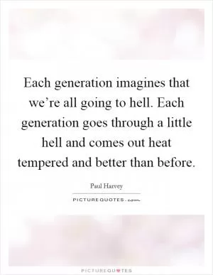 Each generation imagines that we’re all going to hell. Each generation goes through a little hell and comes out heat tempered and better than before Picture Quote #1