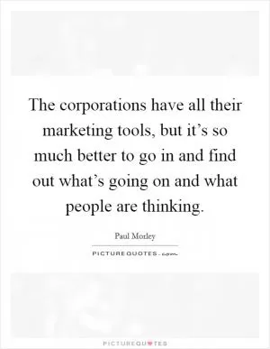 The corporations have all their marketing tools, but it’s so much better to go in and find out what’s going on and what people are thinking Picture Quote #1