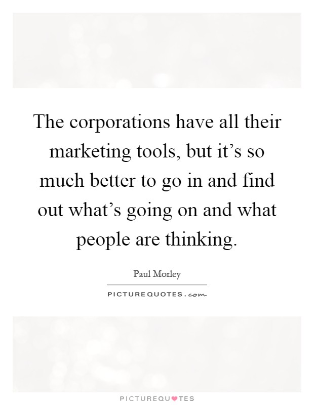 The corporations have all their marketing tools, but it's so much better to go in and find out what's going on and what people are thinking. Picture Quote #1