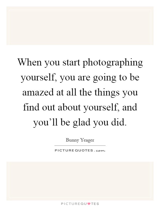 When you start photographing yourself, you are going to be amazed at all the things you find out about yourself, and you'll be glad you did. Picture Quote #1