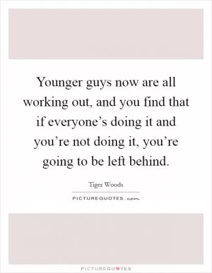 Younger guys now are all working out, and you find that if everyone’s doing it and you’re not doing it, you’re going to be left behind Picture Quote #1