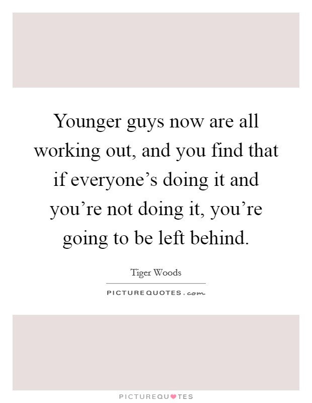 Younger guys now are all working out, and you find that if everyone's doing it and you're not doing it, you're going to be left behind. Picture Quote #1