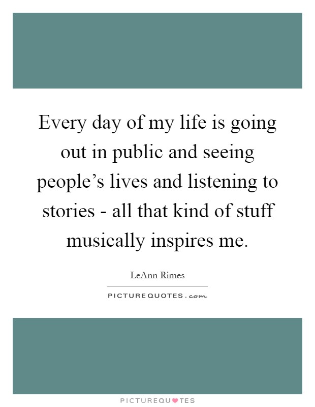 Every day of my life is going out in public and seeing people's lives and listening to stories - all that kind of stuff musically inspires me. Picture Quote #1