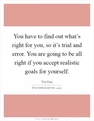 You have to find out what’s right for you, so it’s trial and error. You are going to be all right if you accept realistic goals for yourself Picture Quote #1