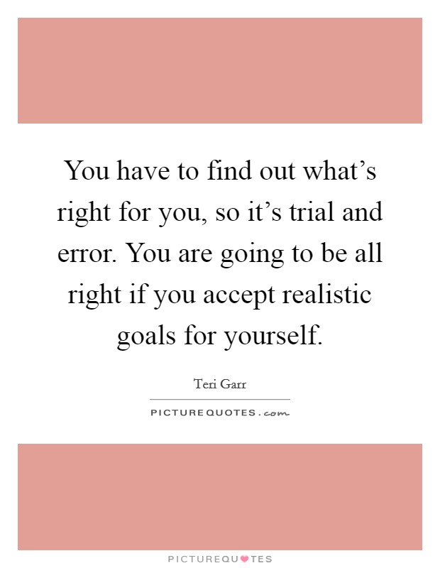 You have to find out what's right for you, so it's trial and error. You are going to be all right if you accept realistic goals for yourself. Picture Quote #1