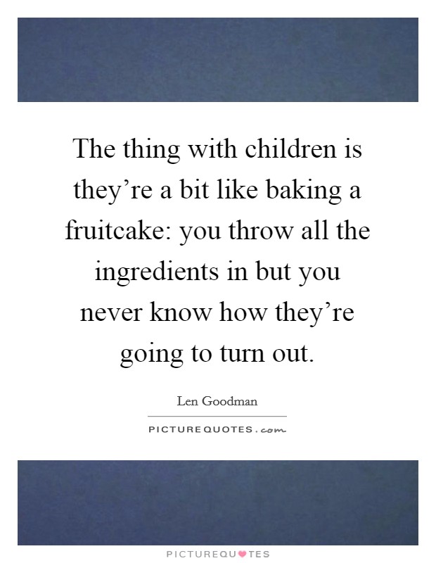 The thing with children is they're a bit like baking a fruitcake: you throw all the ingredients in but you never know how they're going to turn out. Picture Quote #1