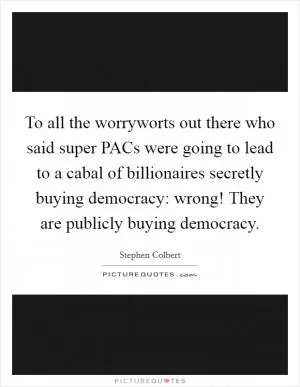 To all the worryworts out there who said super PACs were going to lead to a cabal of billionaires secretly buying democracy: wrong! They are publicly buying democracy Picture Quote #1