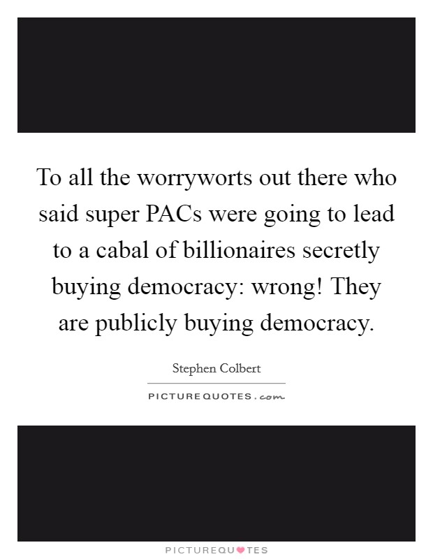 To all the worryworts out there who said super PACs were going to lead to a cabal of billionaires secretly buying democracy: wrong! They are publicly buying democracy. Picture Quote #1