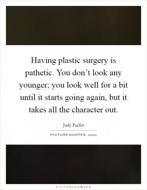 Having plastic surgery is pathetic. You don’t look any younger; you look well for a bit until it starts going again, but it takes all the character out Picture Quote #1