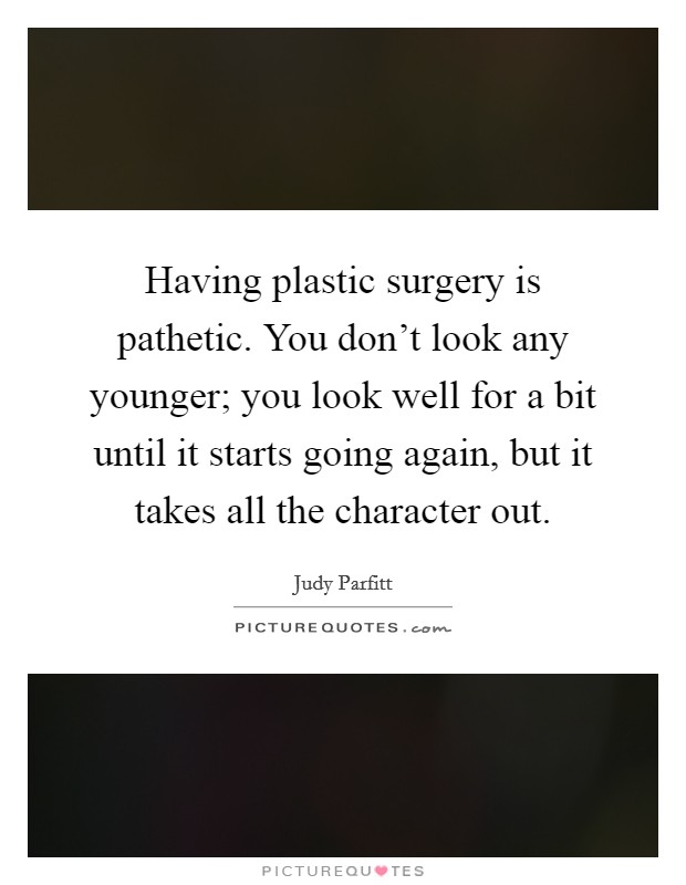 Having plastic surgery is pathetic. You don't look any younger; you look well for a bit until it starts going again, but it takes all the character out. Picture Quote #1