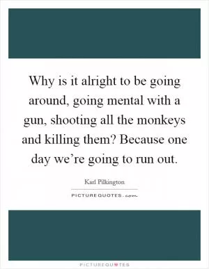 Why is it alright to be going around, going mental with a gun, shooting all the monkeys and killing them? Because one day we’re going to run out Picture Quote #1