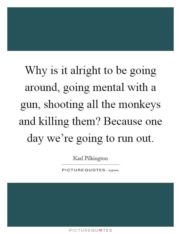 Why is it alright to be going around, going mental with a gun, shooting all the monkeys and killing them? Because one day we're going to run out. Picture Quote #1