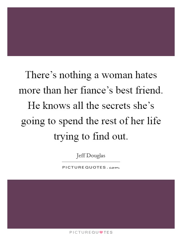 There's nothing a woman hates more than her fiance's best friend. He knows all the secrets she's going to spend the rest of her life trying to find out. Picture Quote #1