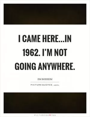 I came here...in 1962. I’m not going anywhere Picture Quote #1