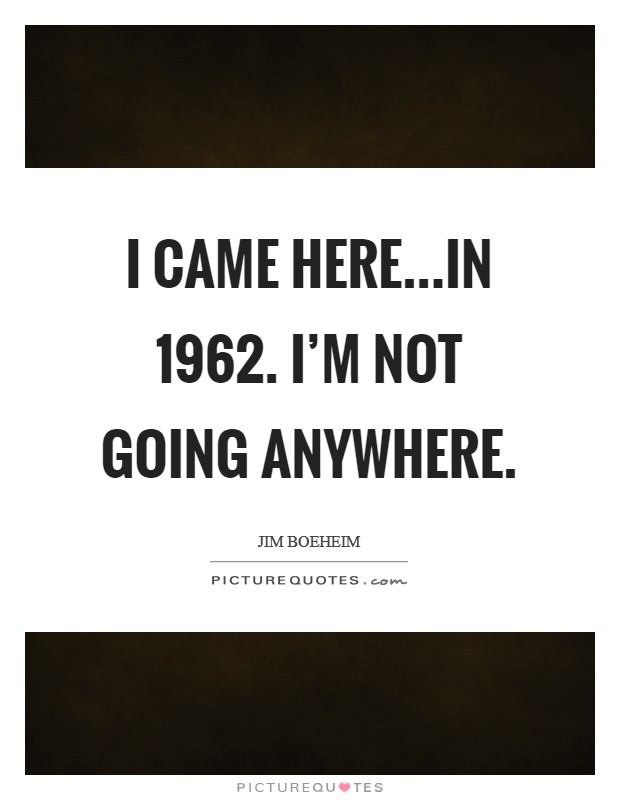 I came here...in 1962. I'm not going anywhere. Picture Quote #1