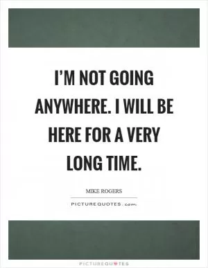I’m not going anywhere. I will be here for a very long time Picture Quote #1