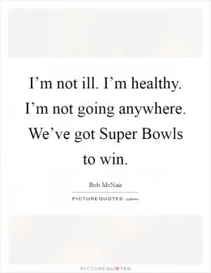 I’m not ill. I’m healthy. I’m not going anywhere. We’ve got Super Bowls to win Picture Quote #1