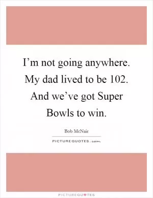 I’m not going anywhere. My dad lived to be 102. And we’ve got Super Bowls to win Picture Quote #1