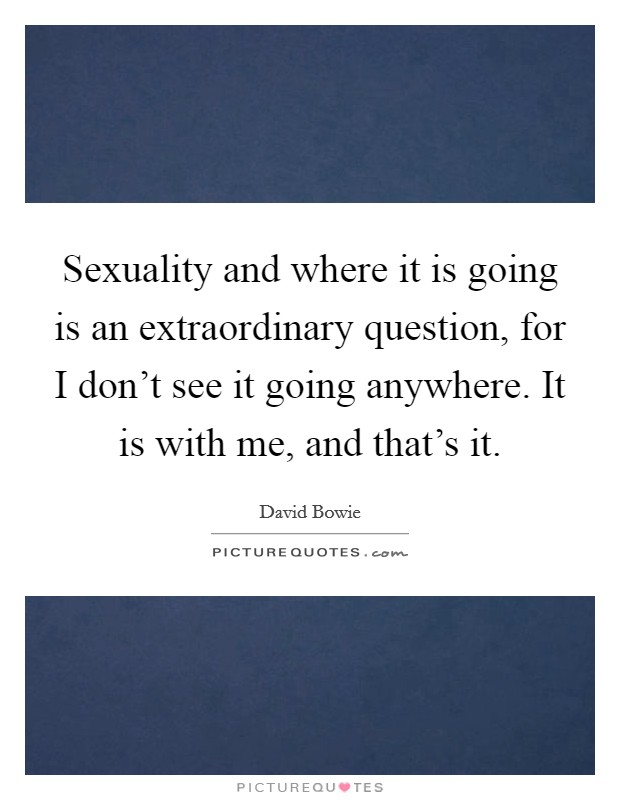 Sexuality and where it is going is an extraordinary question, for I don't see it going anywhere. It is with me, and that's it. Picture Quote #1