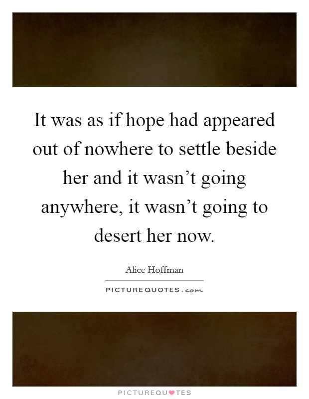It was as if hope had appeared out of nowhere to settle beside her and it wasn't going anywhere, it wasn't going to desert her now. Picture Quote #1