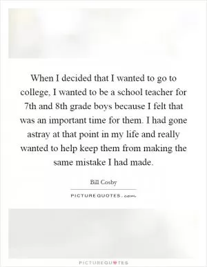 When I decided that I wanted to go to college, I wanted to be a school teacher for 7th and 8th grade boys because I felt that was an important time for them. I had gone astray at that point in my life and really wanted to help keep them from making the same mistake I had made Picture Quote #1