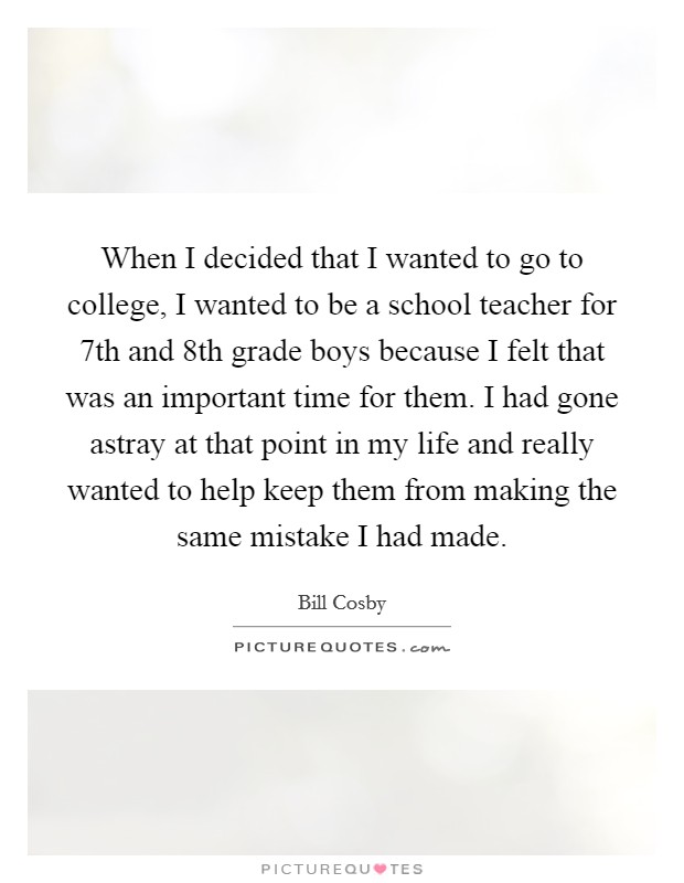 When I decided that I wanted to go to college, I wanted to be a school teacher for 7th and 8th grade boys because I felt that was an important time for them. I had gone astray at that point in my life and really wanted to help keep them from making the same mistake I had made. Picture Quote #1