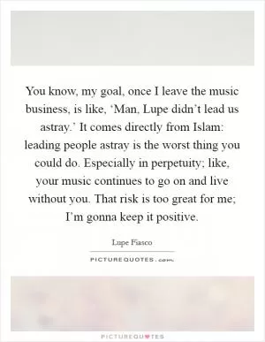 You know, my goal, once I leave the music business, is like, ‘Man, Lupe didn’t lead us astray.’ It comes directly from Islam: leading people astray is the worst thing you could do. Especially in perpetuity; like, your music continues to go on and live without you. That risk is too great for me; I’m gonna keep it positive Picture Quote #1