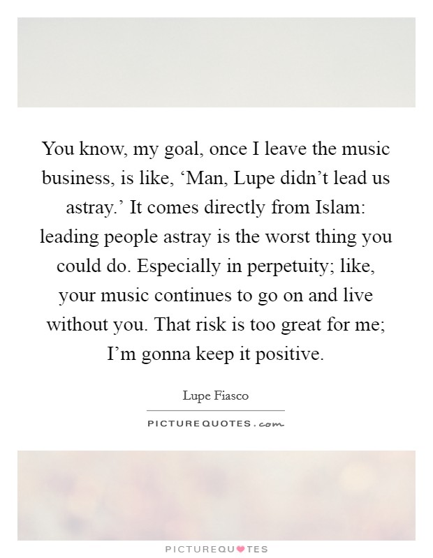 You know, my goal, once I leave the music business, is like, ‘Man, Lupe didn't lead us astray.' It comes directly from Islam: leading people astray is the worst thing you could do. Especially in perpetuity; like, your music continues to go on and live without you. That risk is too great for me; I'm gonna keep it positive. Picture Quote #1