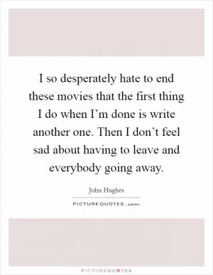 I so desperately hate to end these movies that the first thing I do when I’m done is write another one. Then I don’t feel sad about having to leave and everybody going away Picture Quote #1