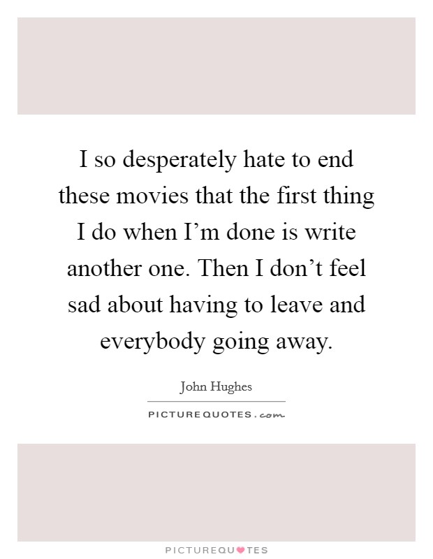 I so desperately hate to end these movies that the first thing I do when I'm done is write another one. Then I don't feel sad about having to leave and everybody going away. Picture Quote #1