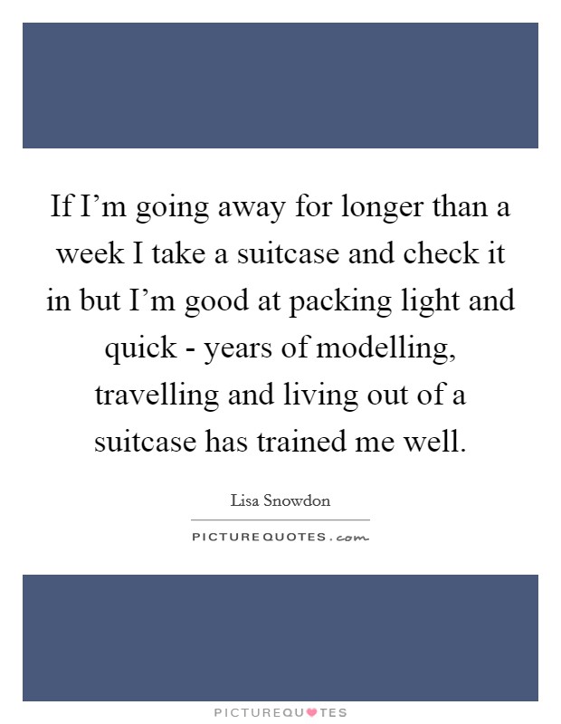 If I'm going away for longer than a week I take a suitcase and check it in but I'm good at packing light and quick - years of modelling, travelling and living out of a suitcase has trained me well. Picture Quote #1