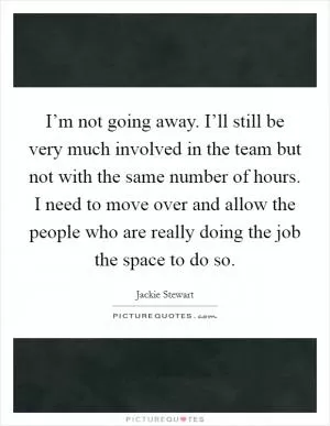 I’m not going away. I’ll still be very much involved in the team but not with the same number of hours. I need to move over and allow the people who are really doing the job the space to do so Picture Quote #1
