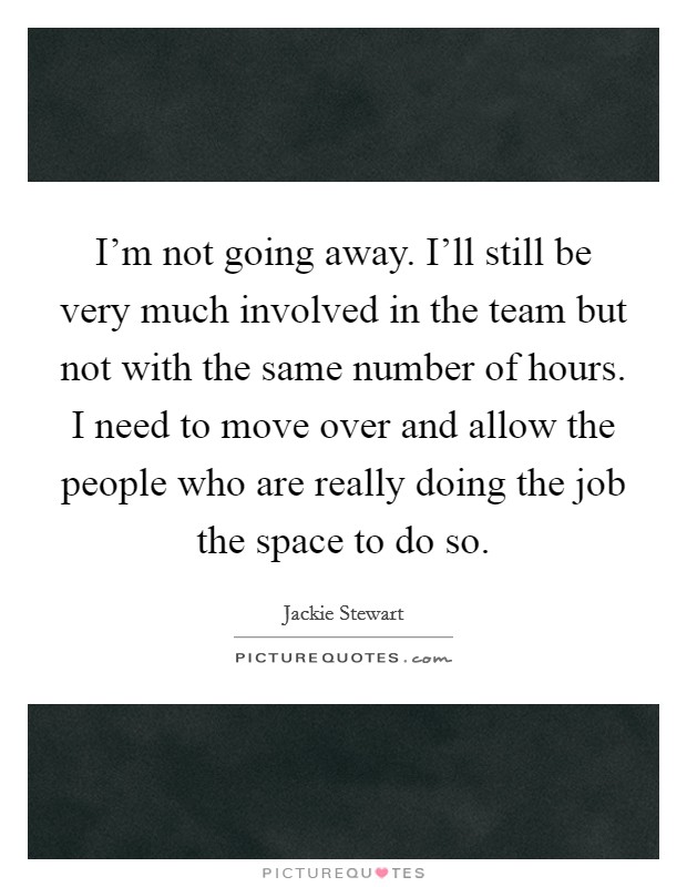 I'm not going away. I'll still be very much involved in the team but not with the same number of hours. I need to move over and allow the people who are really doing the job the space to do so. Picture Quote #1