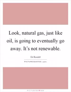 Look, natural gas, just like oil, is going to eventually go away. It’s not renewable Picture Quote #1