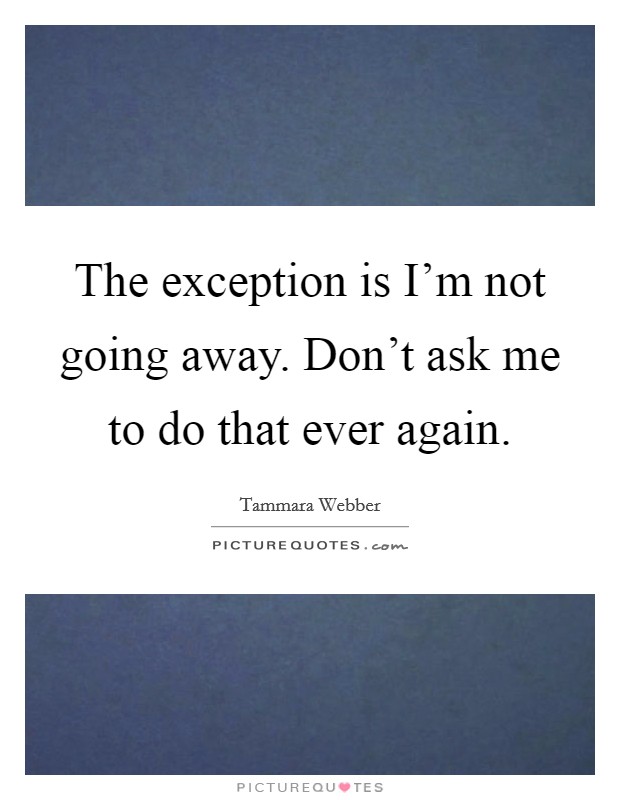 The exception is I'm not going away. Don't ask me to do that ever again. Picture Quote #1