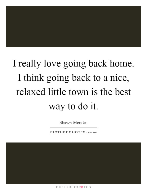 I really love going back home. I think going back to a nice, relaxed little town is the best way to do it. Picture Quote #1