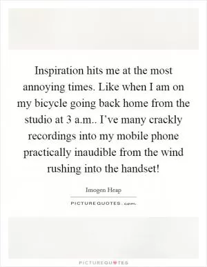 Inspiration hits me at the most annoying times. Like when I am on my bicycle going back home from the studio at 3 a.m.. I’ve many crackly recordings into my mobile phone practically inaudible from the wind rushing into the handset! Picture Quote #1