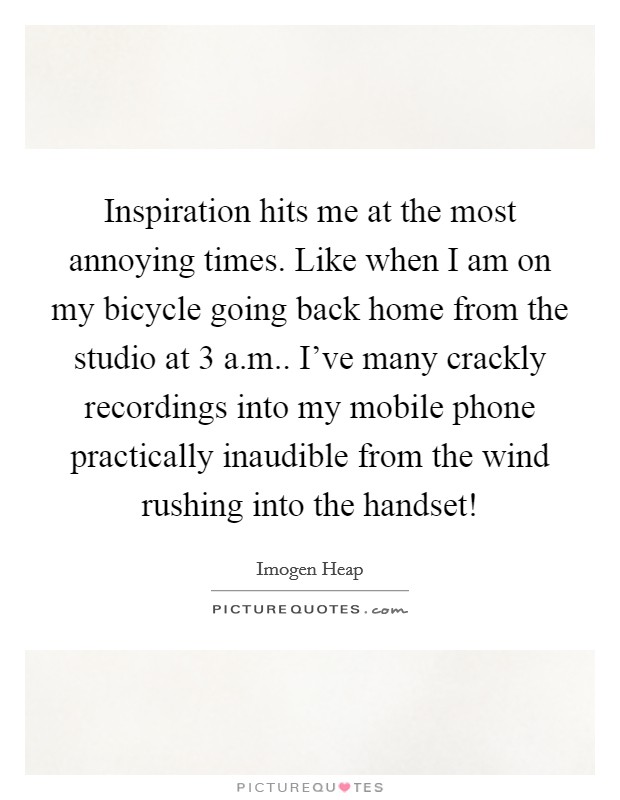Inspiration hits me at the most annoying times. Like when I am on my bicycle going back home from the studio at 3 a.m.. I've many crackly recordings into my mobile phone practically inaudible from the wind rushing into the handset! Picture Quote #1