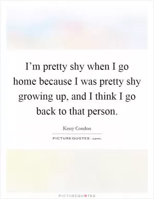 I’m pretty shy when I go home because I was pretty shy growing up, and I think I go back to that person Picture Quote #1