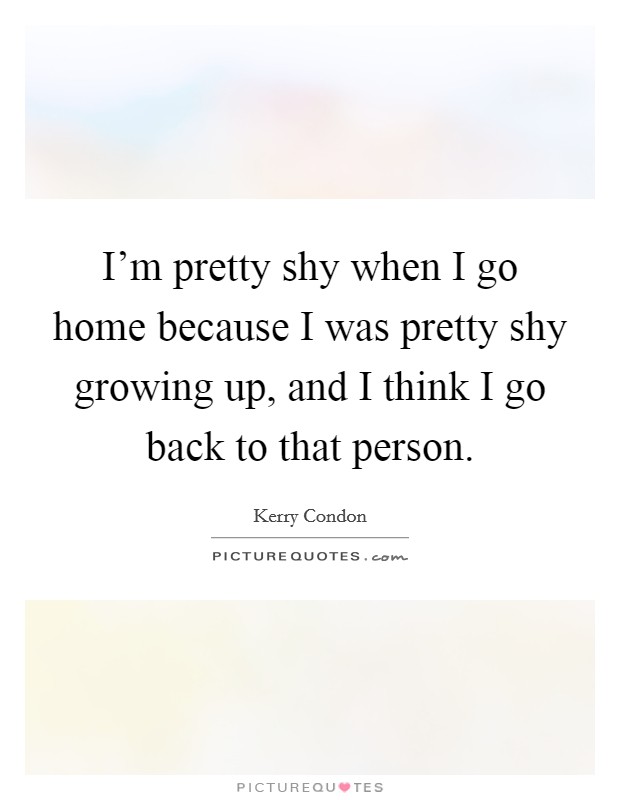 I'm pretty shy when I go home because I was pretty shy growing up, and I think I go back to that person. Picture Quote #1
