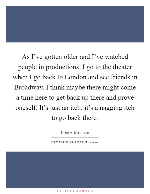 As I've gotten older and I've watched people in productions, I go to the theater when I go back to London and see friends in Broadway, I think maybe there might come a time here to get back up there and prove oneself. It's just an itch; it's a nagging itch to go back there. Picture Quote #1