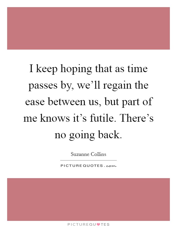 I keep hoping that as time passes by, we'll regain the ease between us, but part of me knows it's futile. There's no going back. Picture Quote #1