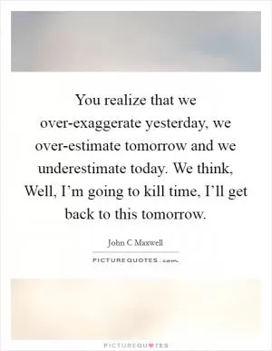 You realize that we over-exaggerate yesterday, we over-estimate tomorrow and we underestimate today. We think, Well, I’m going to kill time, I’ll get back to this tomorrow Picture Quote #1